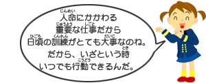 人の命にかかわる重要な仕事だから日頃の訓練がとても大事なのね。だから、いざという時いつでも行動できるんだ。